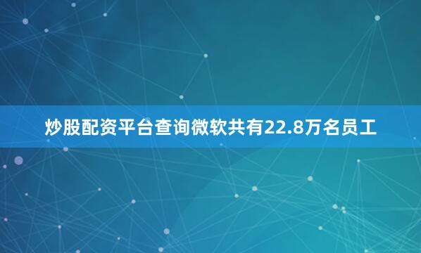 炒股配资平台查询微软共有22.8万名员工
