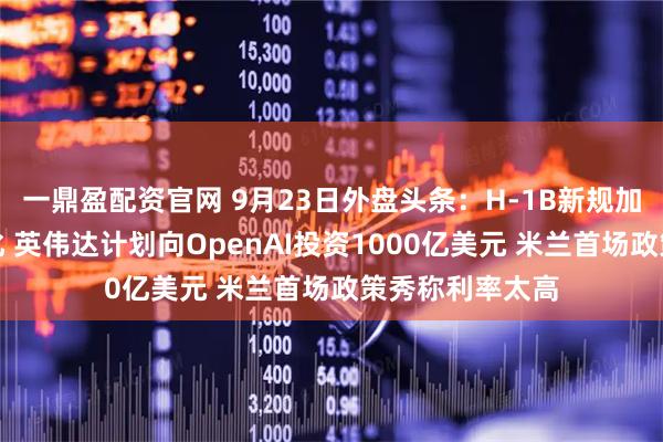 一鼎盈配资官网 9月23日外盘头条：H-1B新规加剧美印关系恶化 英伟达计划向OpenAI投资1000亿美元 米兰首场政策秀称利率太高