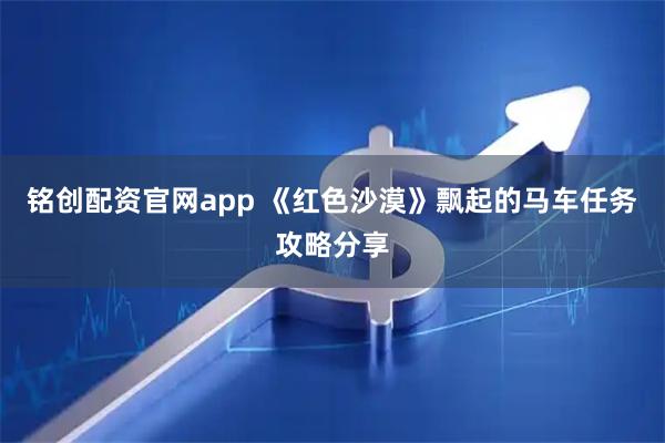 铭创配资官网app 《红色沙漠》飘起的马车任务攻略分享