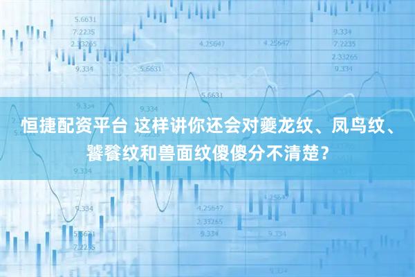 恒捷配资平台 这样讲你还会对夔龙纹、凤鸟纹、饕餮纹和兽面纹傻傻分不清楚？