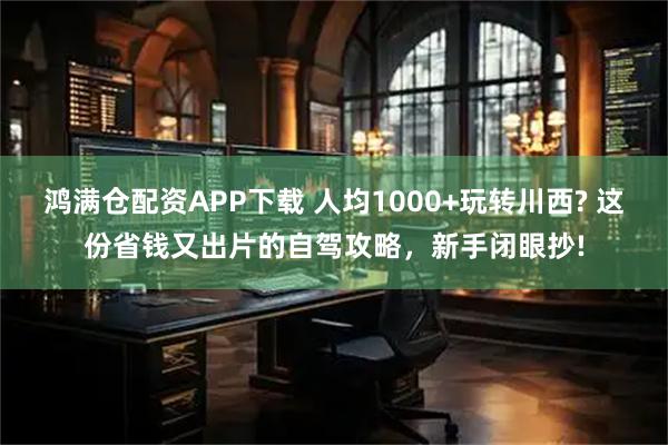 鸿满仓配资APP下载 人均1000+玩转川西? 这份省钱又出片的自驾攻略，新手闭眼抄!