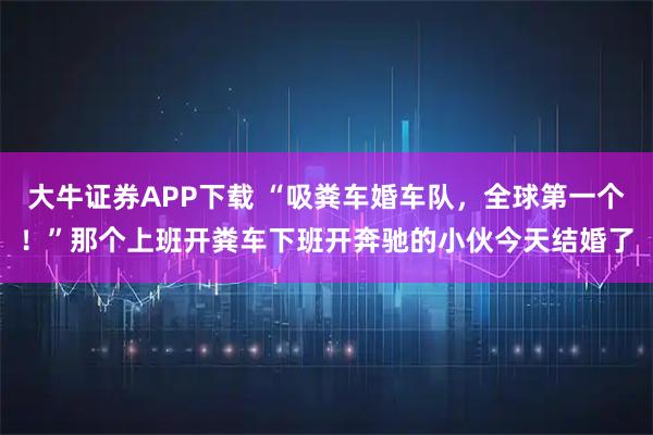 大牛证券APP下载 “吸粪车婚车队，全球第一个！”那个上班开粪车下班开奔驰的小伙今天结婚了