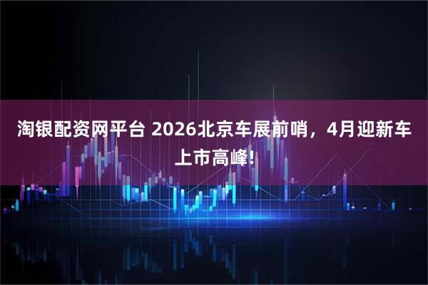 淘银配资网平台 2026北京车展前哨，4月迎新车上市高峰!