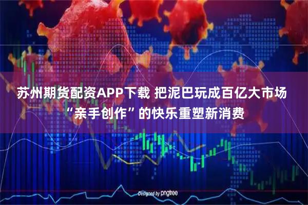 苏州期货配资APP下载 把泥巴玩成百亿大市场 “亲手创作”的快乐重塑新消费