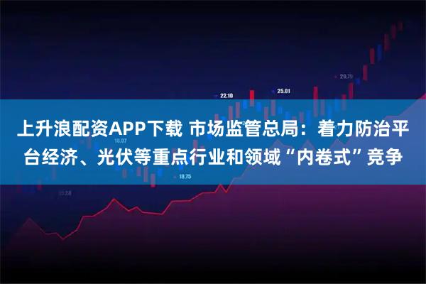 上升浪配资APP下载 市场监管总局：着力防治平台经济、光伏等重点行业和领域“内卷式”竞争