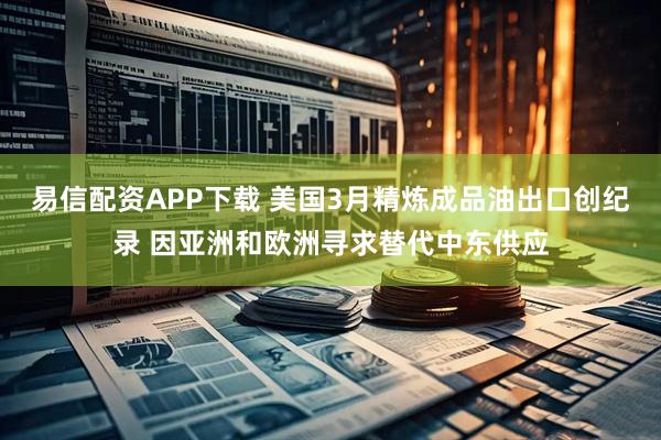 易信配资APP下载 美国3月精炼成品油出口创纪录 因亚洲和欧洲寻求替代中东供应