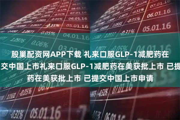 股巢配资网APP下载 礼来口服GLP-1减肥药在美获批上市 已提交中国上市礼来口服GLP-1减肥药在美获批上市 已提交中国上市申请