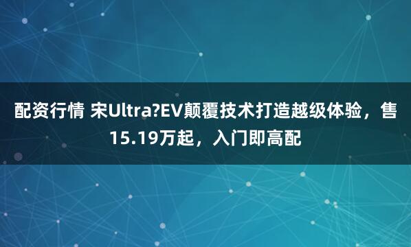 配资行情 宋Ultra?EV颠覆技术打造越级体验，售15.19万起，入门即高配