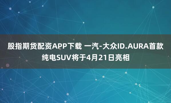 股指期货配资APP下载 一汽-大众ID.AURA首款纯电SUV将于4月21日亮相