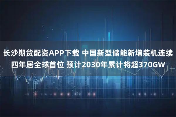 长沙期货配资APP下载 中国新型储能新增装机连续四年居全球首位 预计2030年累计将超370GW