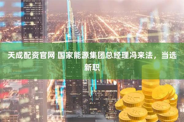 天成配资官网 国家能源集团总经理冯来法，当选新职
