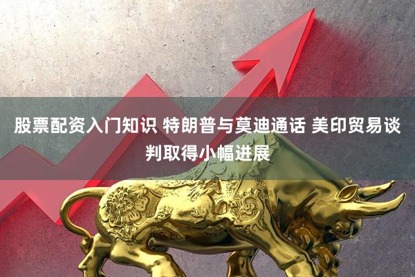 股票配资入门知识 特朗普与莫迪通话 美印贸易谈判取得小幅进展