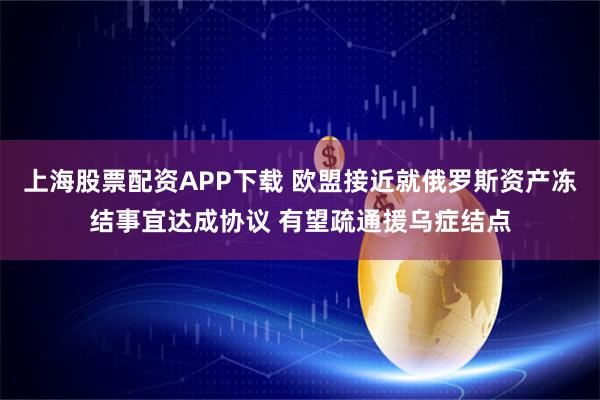 上海股票配资APP下载 欧盟接近就俄罗斯资产冻结事宜达成协议 有望疏通援乌症结点