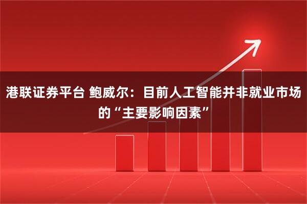 港联证券平台 鲍威尔：目前人工智能并非就业市场的“主要影响因素”