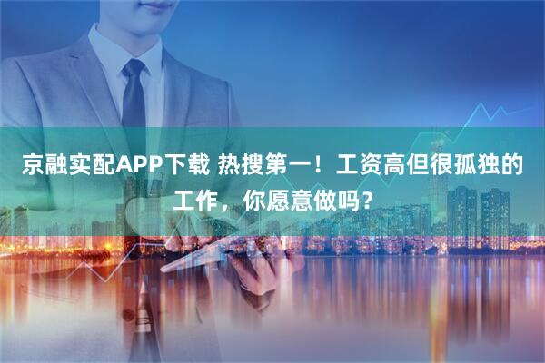 京融实配APP下载 热搜第一！工资高但很孤独的工作，你愿意做吗？