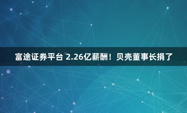 富途证券平台 2.26亿薪酬！贝壳董事长捐了