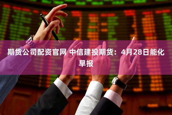 期货公司配资官网 中信建投期货：4月28日能化早报