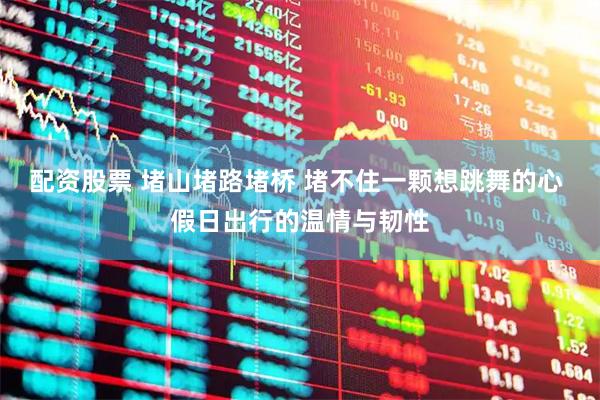 配资股票 堵山堵路堵桥 堵不住一颗想跳舞的心 假日出行的温情与韧性