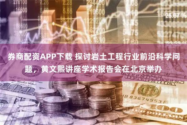 券商配资APP下载 探讨岩土工程行业前沿科学问题，黄文熙讲座学术报告会在北京举办