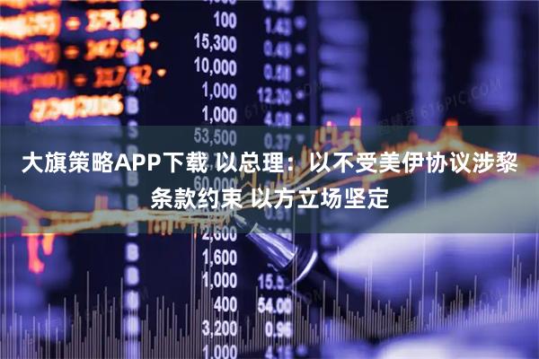 大旗策略APP下载 以总理：以不受美伊协议涉黎条款约束 以方立场坚定