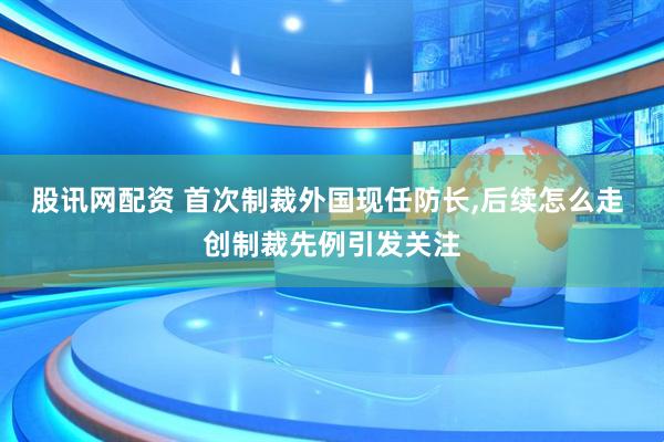 股讯网配资 首次制裁外国现任防长,后续怎么走 创制裁先例引发关注