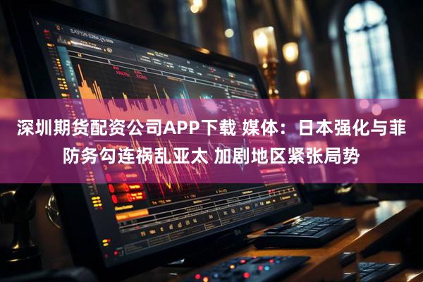 深圳期货配资公司APP下载 媒体:日本强化与菲防务勾连祸乱亚太 加剧地区紧张局势