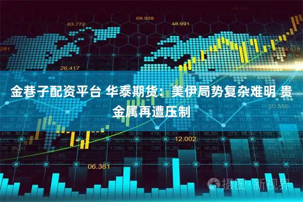 金巷子配资平台 华泰期货：美伊局势复杂难明 贵金属再遭压制